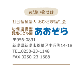 お問い合わせ・幼保連携型認定こども園あおぞら〒956-0813新潟県新潟市秋葉区中沢町14-18TEL.0250-23-1148FAX.0250-23-1688