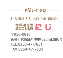 お問い合わせ・幼保連携型認定こども園にじ〒956-0816新潟市秋葉区新津東町2丁目2番8号TEL.0250-47-7831FAX.0250-47-78329